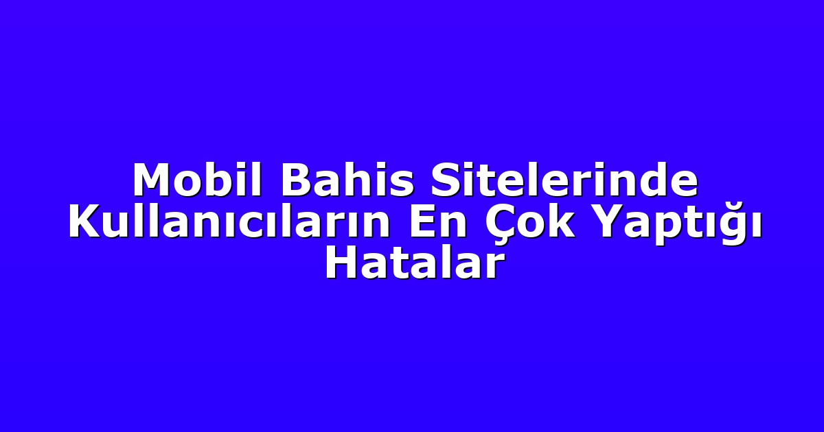 Mobil Bahis Sitelerinde Kullanıcıların En Çok Yaptığı Hatalar