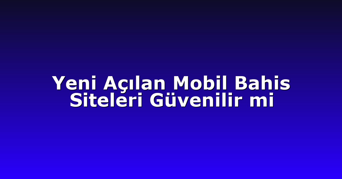 Yeni Açılan Mobil Bahis Siteleri Güvenilir mi